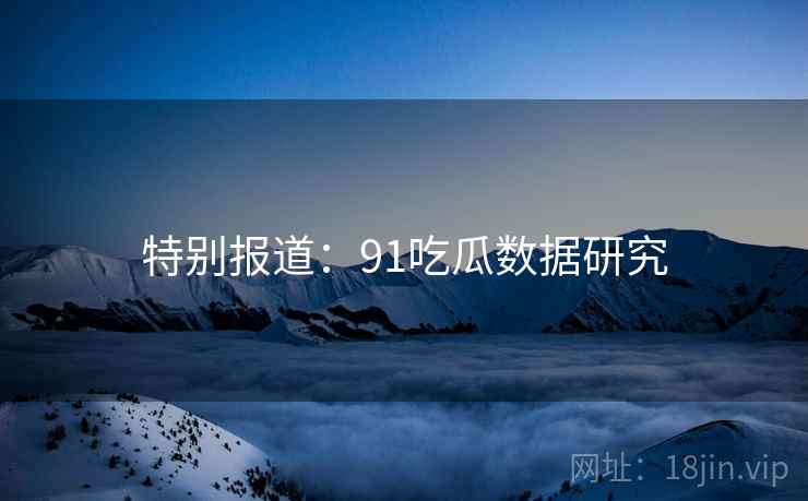 特别报道：91吃瓜数据研究