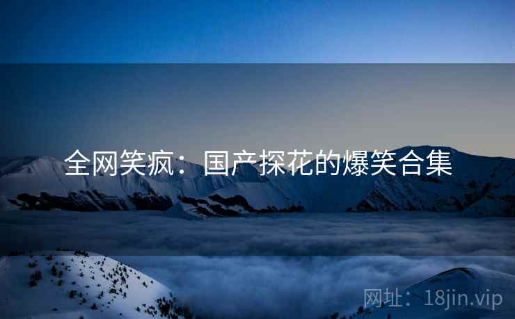 全网笑疯：国产探花的爆笑合集