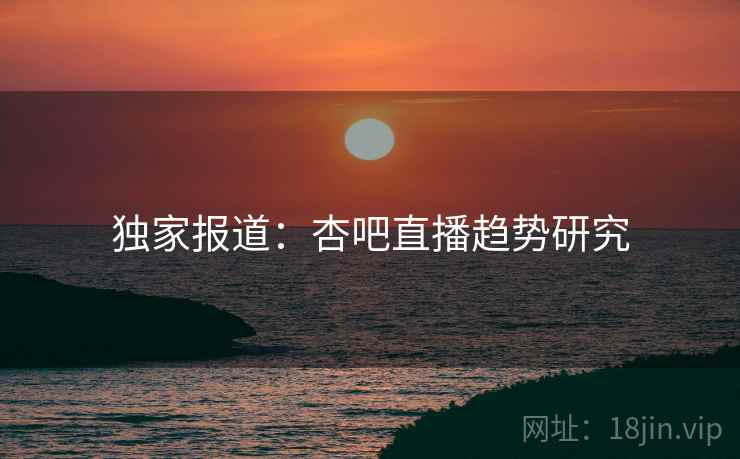 独家报道：杏吧直播趋势研究