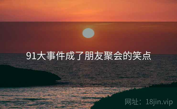 详细阅读:91大事件成了朋友聚会的笑点 91大事件成了朋友聚会的笑点
