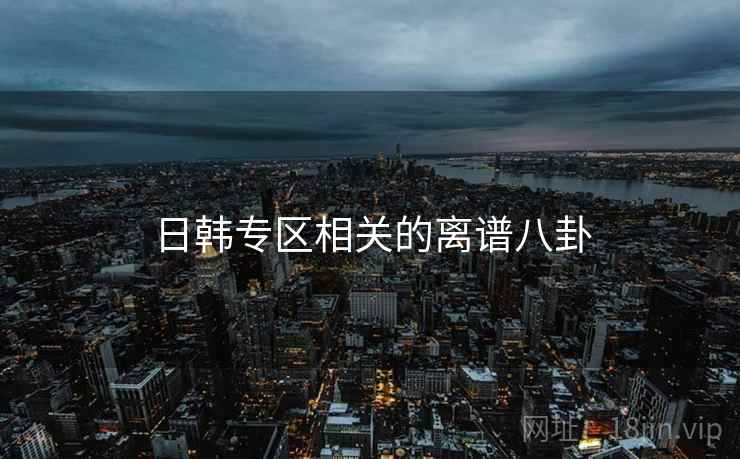 详细阅读:日韩专区相关的离谱八卦 日韩专区相关的离谱八卦